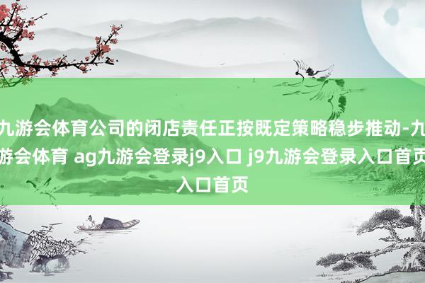 九游会体育公司的闭店责任正按既定策略稳步推动-九游会体育 ag九游会登录j9入口 j9九游会登录入口首页