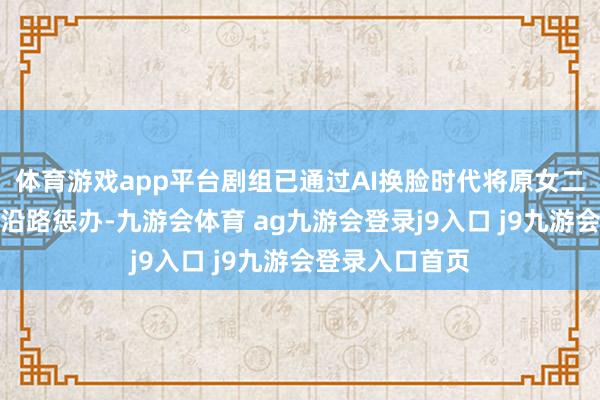 体育游戏app平台剧组已通过AI换脸时代将原女二李凯馨的镜头沿路惩办-九游会体育 ag九游会登录j9入口 j9九游会登录入口首页
