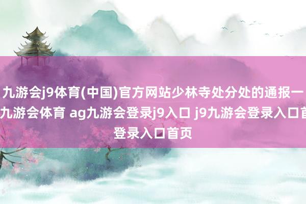 九游会j9体育(中国)官方网站少林寺处分处的通报一出-九游会体育 ag九游会登录j9入口 j9九游会登录入口首页