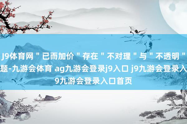 J9体育网＂已而加价＂存在＂不对理＂与＂不透明＂两大问题-九游会体育 ag九游会登录j9入口 j9九游会登录入口首页