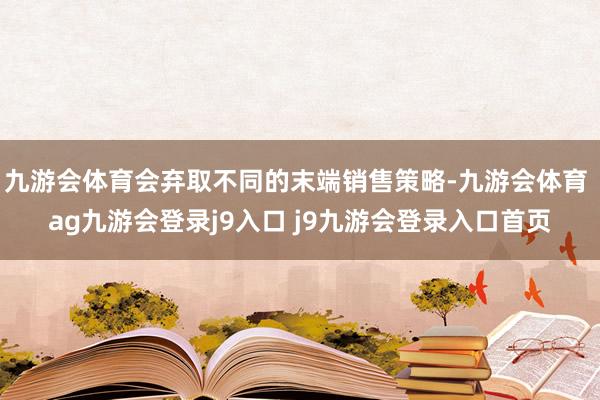 九游会体育会弃取不同的末端销售策略-九游会体育 ag九游会登录j9入口 j9九游会登录入口首页
