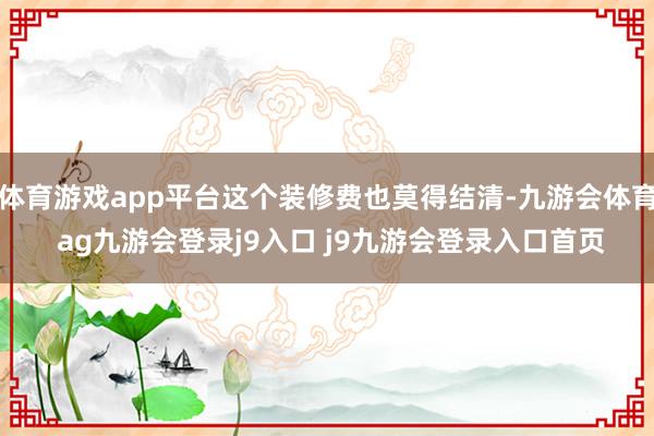 体育游戏app平台这个装修费也莫得结清-九游会体育 ag九游会登录j9入口 j9九游会登录入口首页
