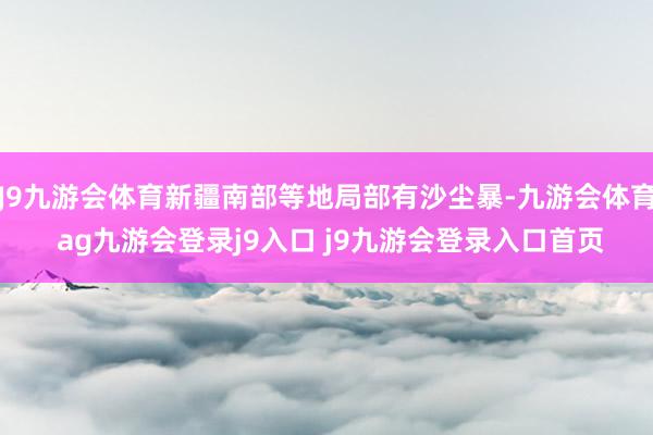 J9九游会体育新疆南部等地局部有沙尘暴-九游会体育 ag九游会登录j9入口 j9九游会登录入口首页