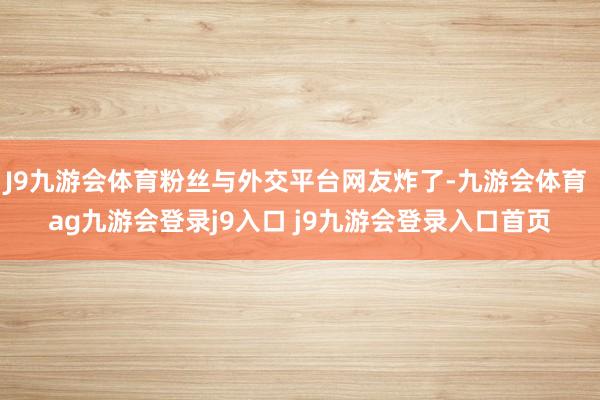 J9九游会体育粉丝与外交平台网友炸了-九游会体育 ag九游会登录j9入口 j9九游会登录入口首页