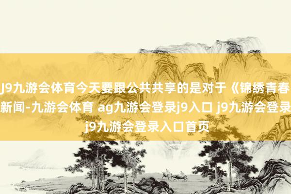 J9九游会体育今天要跟公共共享的是对于《锦绣青春》的一则新闻-九游会体育 ag九游会登录j9入口 j9九游会登录入口首页
