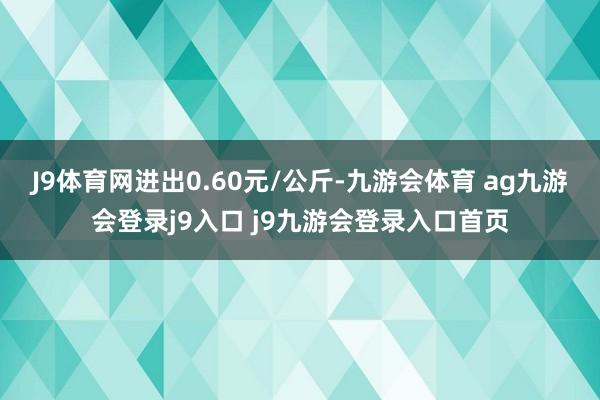 J9体育网进出0.60元/公斤-九游会体育 ag九游会登录j9入口 j9九游会登录入口首页
