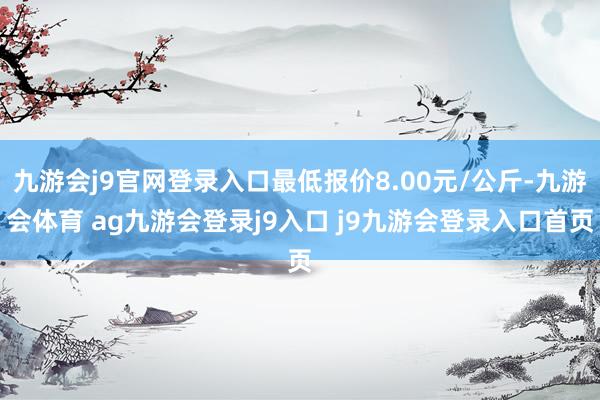 九游会j9官网登录入口最低报价8.00元/公斤-九游会体育 ag九游会登录j9入口 j9九游会登录入口首页