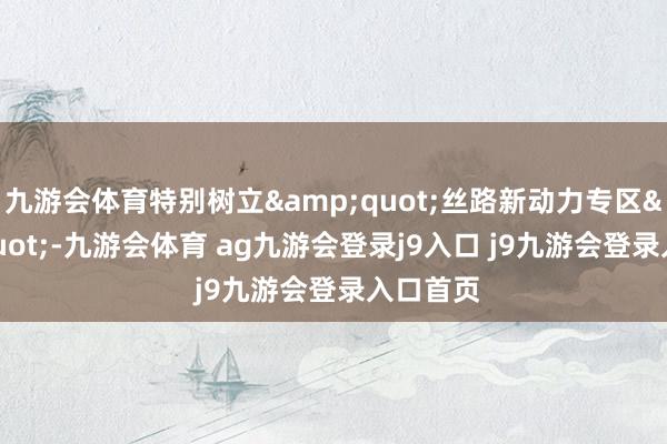 九游会体育特别树立&quot;丝路新动力专区&quot;-九游会体育 ag九游会登录j9入口 j9九游会登录入口首页