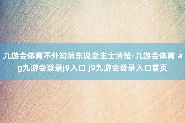 九游会体育不外知情东说念主士清楚-九游会体育 ag九游会登录j9入口 j9九游会登录入口首页