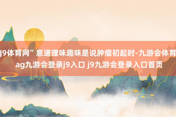 J9体育网”意道理味趣味是说肿瘤初起时-九游会体育 ag九游会登录j9入口 j9九游会登录入口首页