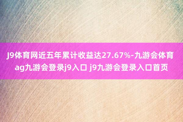 J9体育网近五年累计收益达27.67%-九游会体育 ag九游会登录j9入口 j9九游会登录入口首页