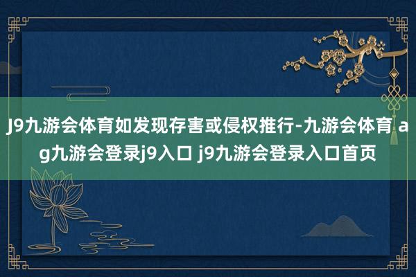 J9九游会体育如发现存害或侵权推行-九游会体育 ag九游会登录j9入口 j9九游会登录入口首页