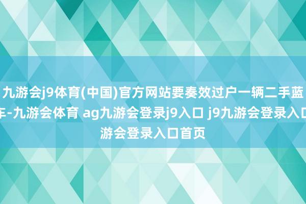 九游会j9体育(中国)官方网站要奏效过户一辆二手蓝牌货车-九游会体育 ag九游会登录j9入口 j9九游会登录入口首页