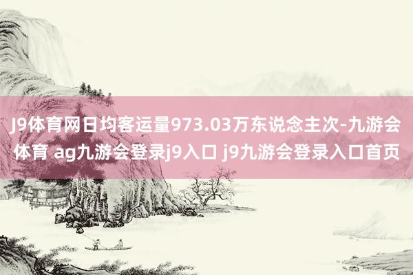 J9体育网日均客运量973.03万东说念主次-九游会体育 ag九游会登录j9入口 j9九游会登录入口首页