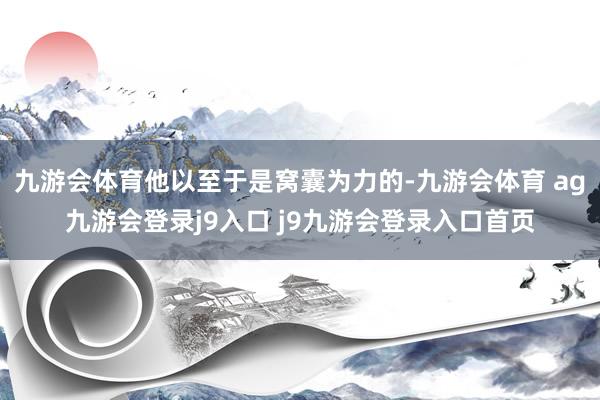 九游会体育他以至于是窝囊为力的-九游会体育 ag九游会登录j9入口 j9九游会登录入口首页
