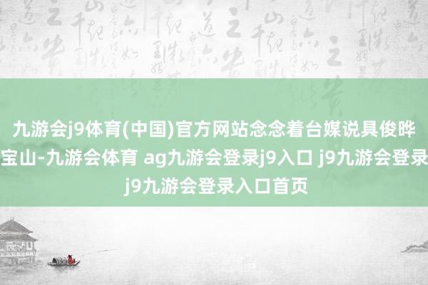 九游会j9体育(中国)官方网站念念着台媒说具俊晔天天在金宝山-九游会体育 ag九游会登录j9入口 j9九游会登录入口首页