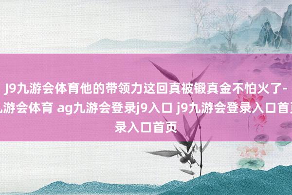 J9九游会体育他的带领力这回真被锻真金不怕火了-九游会体育 ag九游会登录j9入口 j9九游会登录入口首页