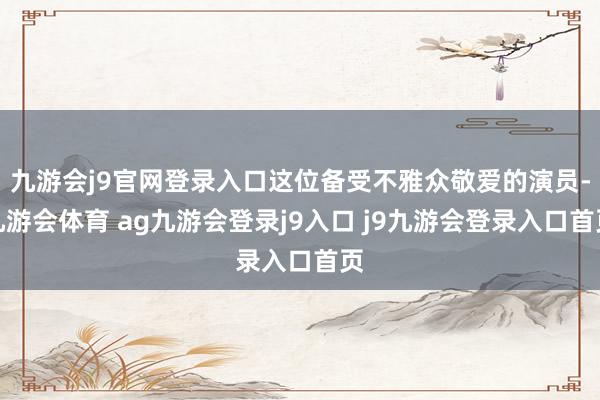 九游会j9官网登录入口这位备受不雅众敬爱的演员-九游会体育 ag九游会登录j9入口 j9九游会登录入口首页