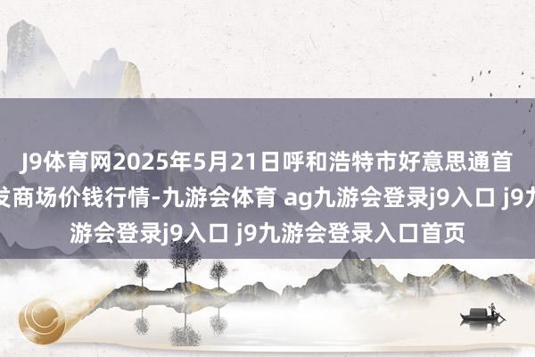 J9体育网2025年5月21日呼和浩特市好意思通首府无公害农家具批发商场价钱行情-九游会体育 ag九游会登录j9入口 j9九游会登录入口首页