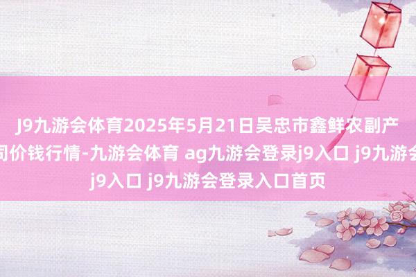 J9九游会体育2025年5月21日吴忠市鑫鲜农副产物阛阓有限公司价钱行情-九游会体育 ag九游会登录j9入口 j9九游会登录入口首页