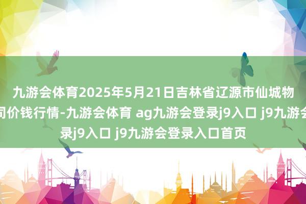 九游会体育2025年5月21日吉林省辽源市仙城物流园区有限公司价钱行情-九游会体育 ag九游会登录j9入口 j9九游会登录入口首页