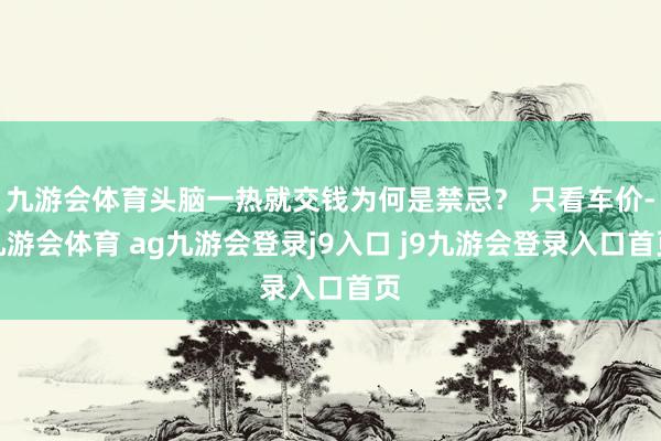 九游会体育头脑一热就交钱为何是禁忌？ 只看车价-九游会体育 ag九游会登录j9入口 j9九游会登录入口首页