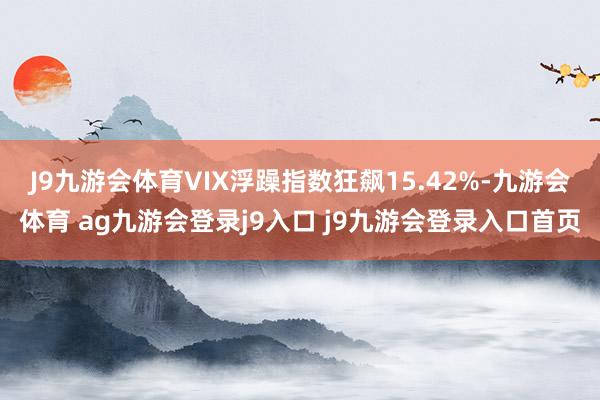 J9九游会体育VIX浮躁指数狂飙15.42%-九游会体育 ag九游会登录j9入口 j9九游会登录入口首页