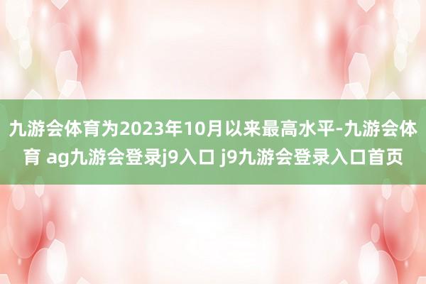 九游会体育为2023年10月以来最高水平-九游会体育 ag九游会登录j9入口 j9九游会登录入口首页