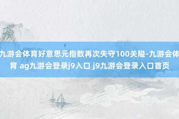 九游会体育好意思元指数再次失守100关隘-九游会体育 ag九游会登录j9入口 j9九游会登录入口首页