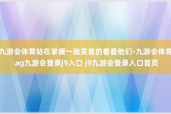 九游会体育站在掌握一脸笑意的看着他们-九游会体育 ag九游会登录j9入口 j9九游会登录入口首页