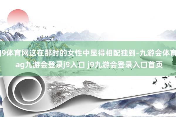 J9体育网这在那时的女性中显得相配独到-九游会体育 ag九游会登录j9入口 j9九游会登录入口首页