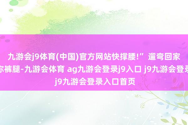 九游会j9体育(中国)官方网站快撑腰!” 遛弯回家短暂扒拉你裤腿-九游会体育 ag九游会登录j9入口 j9九游会登录入口首页