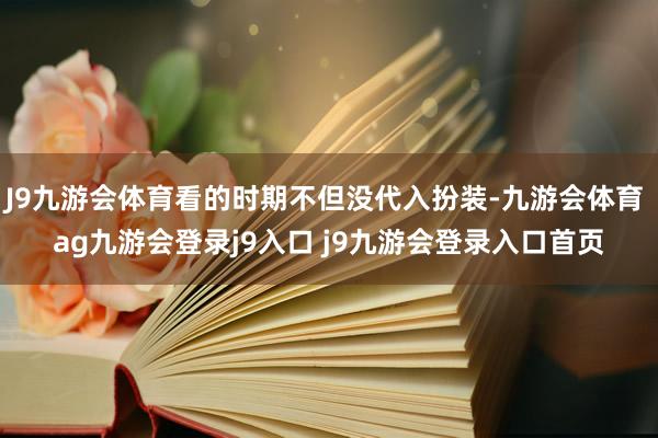 J9九游会体育看的时期不但没代入扮装-九游会体育 ag九游会登录j9入口 j9九游会登录入口首页