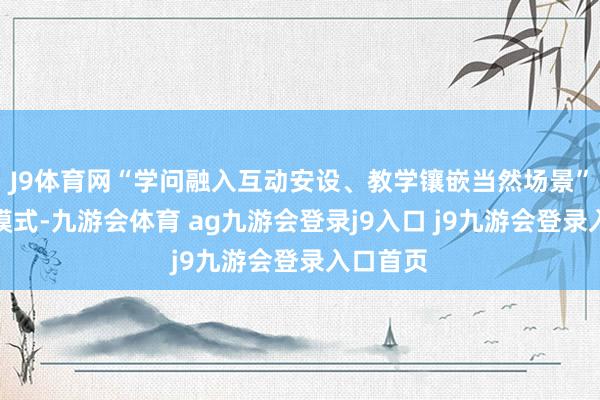 J9体育网“学问融入互动安设、教学镶嵌当然场景”的延迟模式-九游会体育 ag九游会登录j9入口 j9九游会登录入口首页