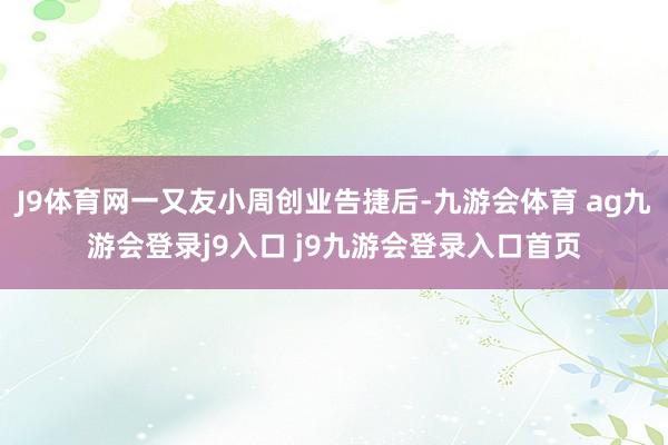 J9体育网一又友小周创业告捷后-九游会体育 ag九游会登录j9入口 j9九游会登录入口首页