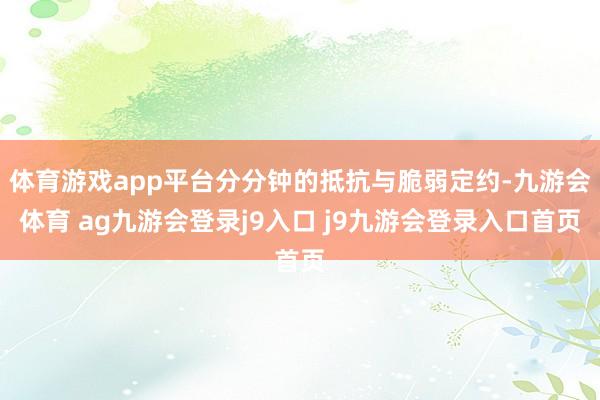 体育游戏app平台分分钟的抵抗与脆弱定约-九游会体育 ag九游会登录j9入口 j9九游会登录入口首页