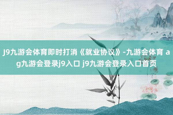 J9九游会体育即时打消《就业协议》-九游会体育 ag九游会登录j9入口 j9九游会登录入口首页
