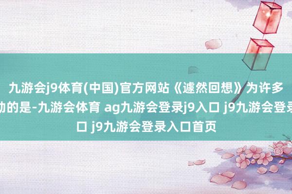 九游会j9体育(中国)官方网站《遽然回想》为许多网友所感动的是-九游会体育 ag九游会登录j9入口 j9九游会登录入口首页