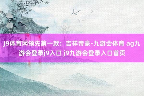 J9体育网领先第一款：吉祥帝豪-九游会体育 ag九游会登录j9入口 j9九游会登录入口首页