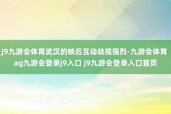 J9九游会体育武汉的映后互动歧视强烈-九游会体育 ag九游会登录j9入口 j9九游会登录入口首页