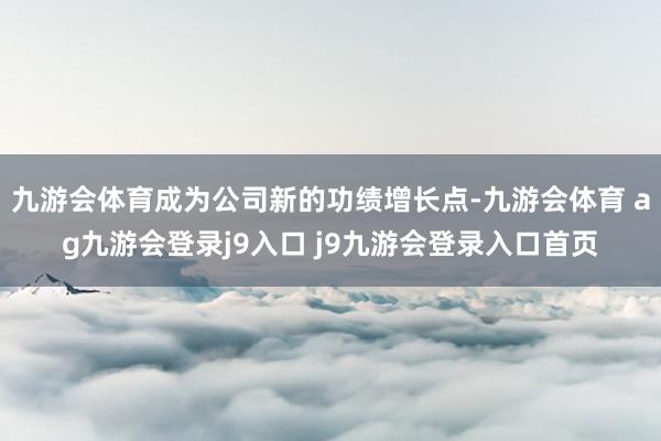 九游会体育成为公司新的功绩增长点-九游会体育 ag九游会登录j9入口 j9九游会登录入口首页