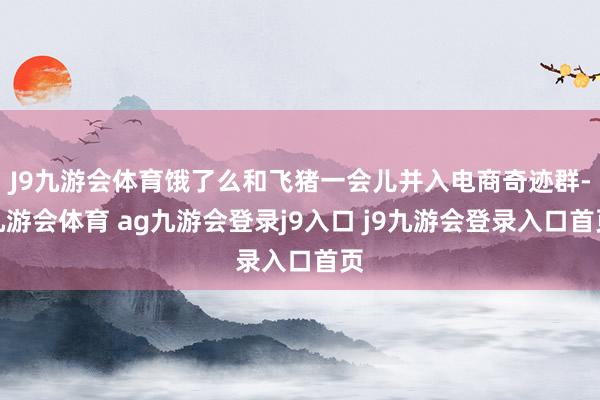 J9九游会体育饿了么和飞猪一会儿并入电商奇迹群-九游会体育 ag九游会登录j9入口 j9九游会登录入口首页