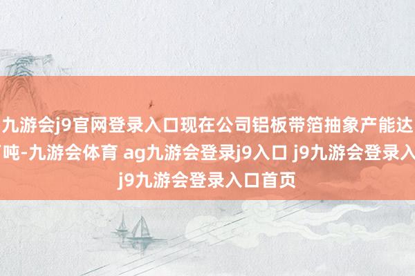 九游会j9官网登录入口现在公司铝板带箔抽象产能达到50万吨-九游会体育 ag九游会登录j9入口 j9九游会登录入口首页