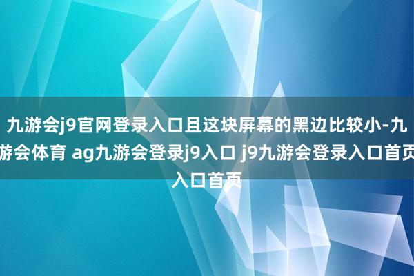 九游会j9官网登录入口且这块屏幕的黑边比较小-九游会体育 ag九游会登录j9入口 j9九游会登录入口首页