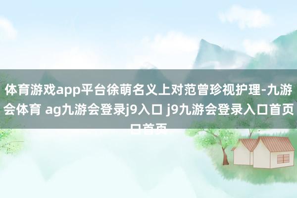 体育游戏app平台徐萌名义上对范曾珍视护理-九游会体育 ag九游会登录j9入口 j9九游会登录入口首页