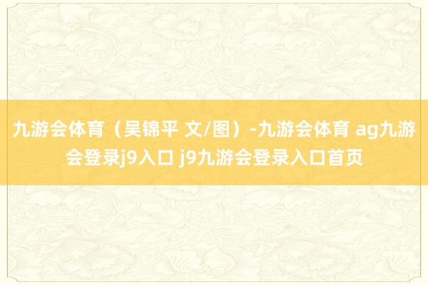 九游会体育（吴锦平 文/图）-九游会体育 ag九游会登录j9入口 j9九游会登录入口首页