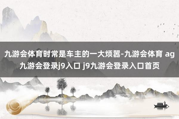 九游会体育时常是车主的一大烦嚣-九游会体育 ag九游会登录j9入口 j9九游会登录入口首页