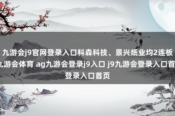 九游会j9官网登录入口科森科技、景兴纸业均2连板-九游会体育 ag九游会登录j9入口 j9九游会登录入口首页