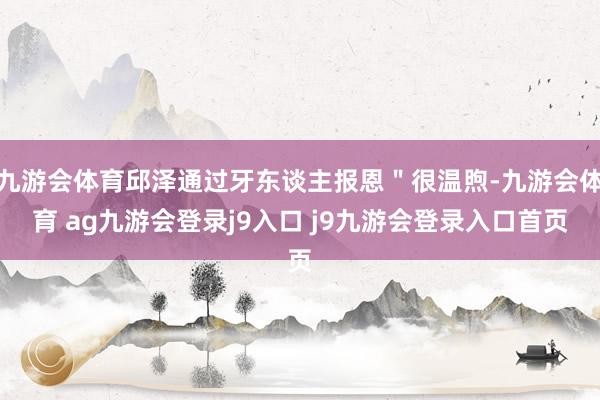 九游会体育邱泽通过牙东谈主报恩＂很温煦-九游会体育 ag九游会登录j9入口 j9九游会登录入口首页