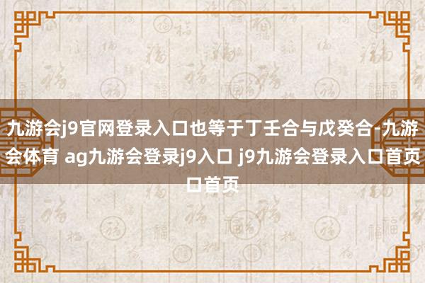 九游会j9官网登录入口也等于丁壬合与戊癸合-九游会体育 ag九游会登录j9入口 j9九游会登录入口首页